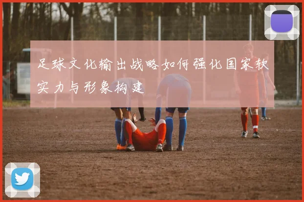 足球文化输出战略如何强化国家软实力与形象构建