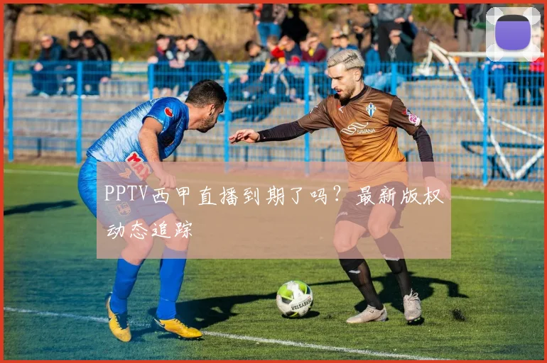 PPTV西甲直播到期了吗？最新版权动态追踪